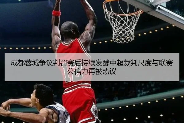 成都蓉城争议判罚赛后持续发酵中超裁判尺度与联赛公信力再被热议