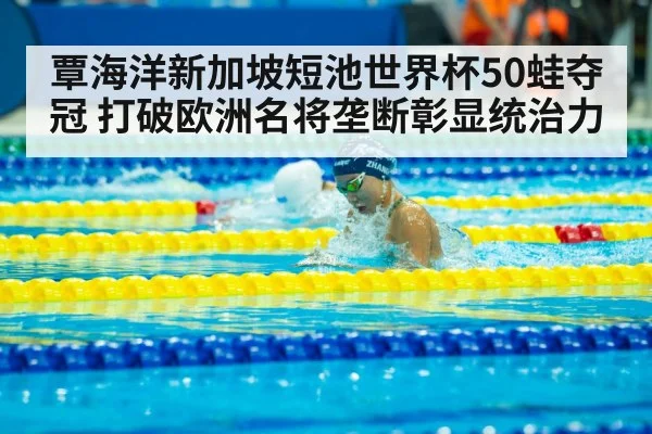 覃海洋新加坡短池世界杯50蛙夺冠 打破欧洲名将垄断彰显统治力
