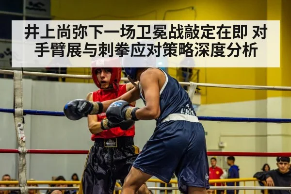 井上尚弥下一场卫冕战敲定在即 对手臂展与刺拳应对策略深度分析